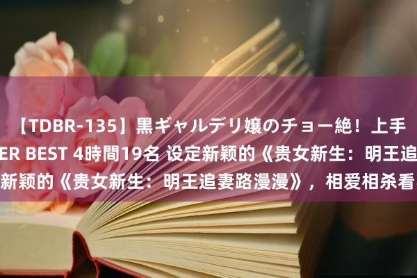 【TDBR-135】黒ギャルデリ嬢のチョー絶！上手いフェラチオ！！SUPER BEST 4時間19名 设定新颖的《贵女新生：明王追妻路漫漫》，相爱相杀看不够！