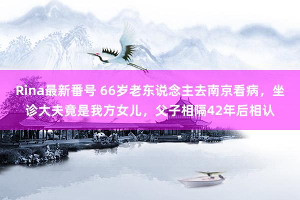 Rina最新番号 66岁老东说念主去南京看病，坐诊大夫竟是我方女儿，父子相隔42年后相认