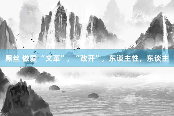 黑丝 做爱 “文革”，“改开”，东谈主性，东谈主