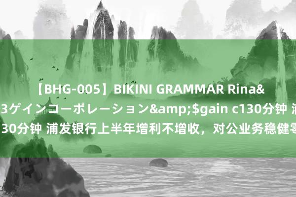 【BHG-005】BIKINI GRAMMAR Rina</a>2017-04-23ゲインコーポレーション&$gain c130分钟 浦发银行上半年增利不增收，对公业务稳健零卖转型合手续鼓舞