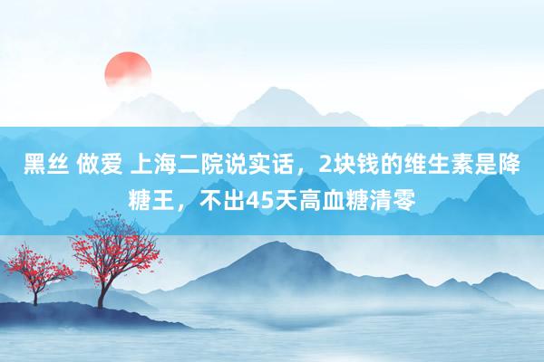 黑丝 做爱 上海二院说实话，2块钱的维生素是降糖王，不出45天高血糖清零