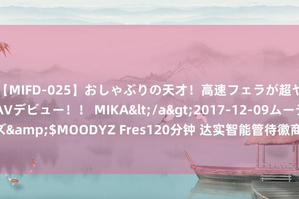 【MIFD-025】おしゃぶりの天才！高速フェラが超ヤバイ即尺黒ギャルAVデビュー！！ MIKA</a>2017-12-09ムーディーズ&$MOODYZ Fres120分钟 达实智能管待徽商总会调研 与华为相助值得期待