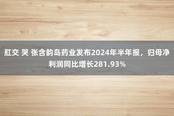 肛交 哭 张含韵岛药业发布2024年半年报，归母净利润同比增长281.93%