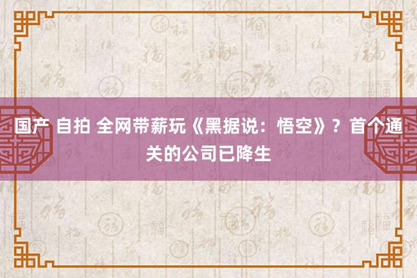 国产 自拍 全网带薪玩《黑据说：悟空》？首个通关的公司已降生