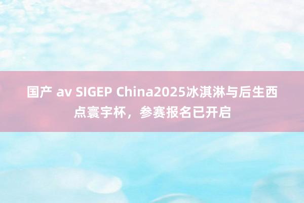 国产 av SIGEP China2025冰淇淋与后生西点寰宇杯，参赛报名已开启