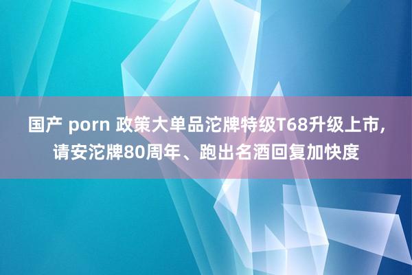 国产 porn 政策大单品沱牌特级T68升级上市,请安沱牌80周年、跑出名酒回复加快度