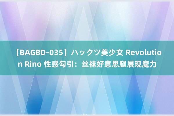 【BAGBD-035】ハックツ美少女 Revolution Rino 性感勾引：丝袜好意思腿展现魔力